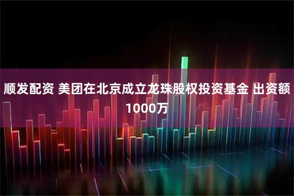 顺发配资 美团在北京成立龙珠股权投资基金 出资额1000万