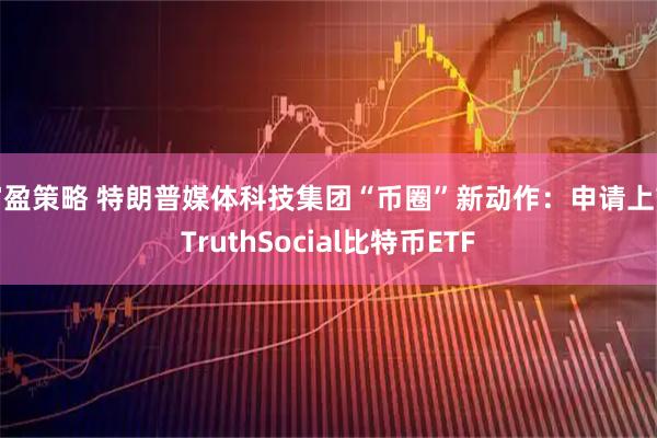 富盈策略 特朗普媒体科技集团“币圈”新动作：申请上市TruthSocial比特币ETF
