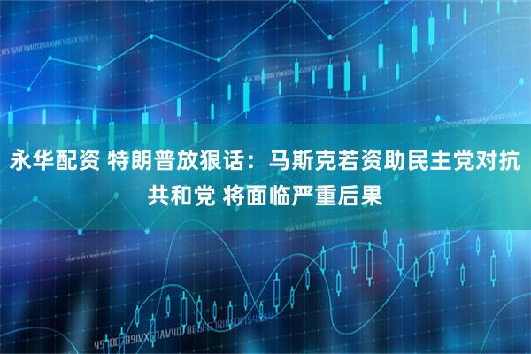 永华配资 特朗普放狠话：马斯克若资助民主党对抗共和党 将面临严重后果