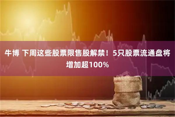 牛博 下周这些股票限售股解禁！5只股票流通盘将增加超100%