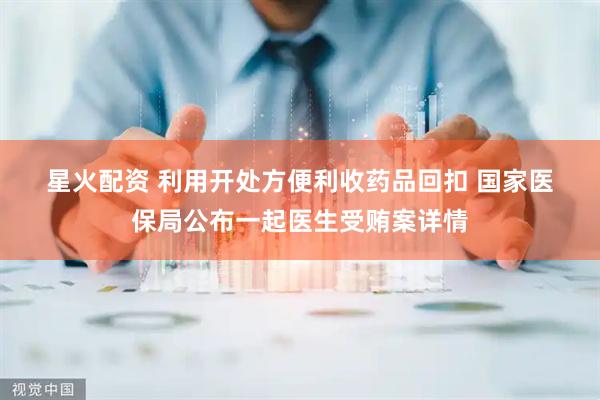 星火配资 利用开处方便利收药品回扣 国家医保局公布一起医生受贿案详情