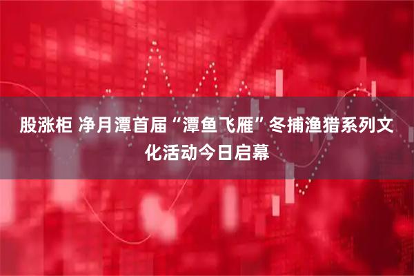 股涨柜 净月潭首届“潭鱼飞雁”冬捕渔猎系列文化活动今日启幕