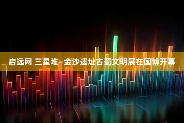启远网 三星堆—金沙遗址古蜀文明展在国博开幕