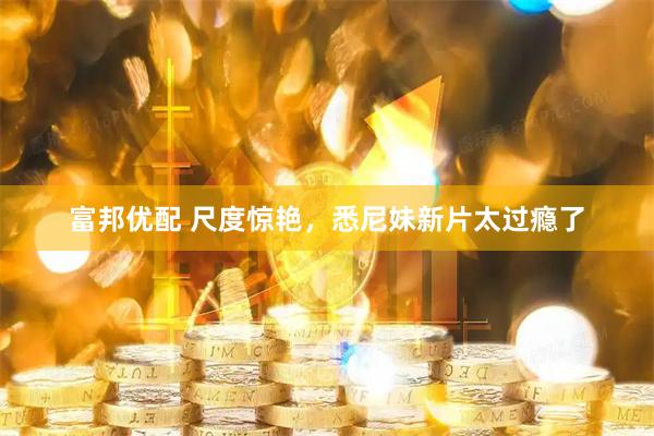 富邦优配 尺度惊艳，悉尼妹新片太过瘾了