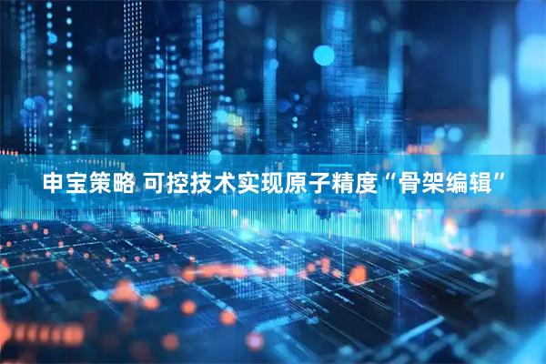 申宝策略 可控技术实现原子精度“骨架编辑”