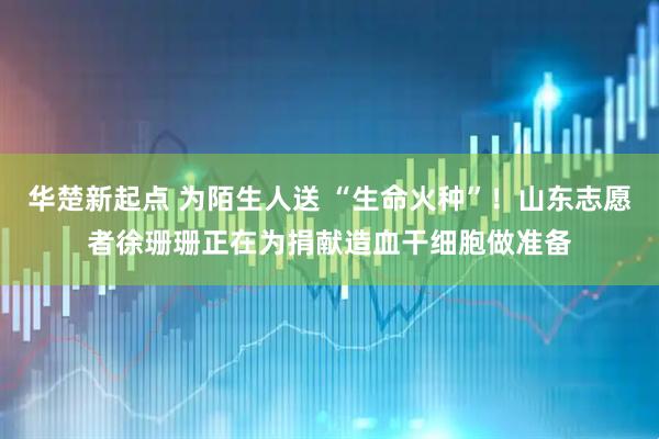 华楚新起点 为陌生人送 “生命火种”！山东志愿者徐珊珊正在为捐献造血干细胞做准备