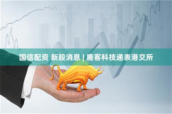 国信配资 新股消息 | 鹿客科技递表港交所