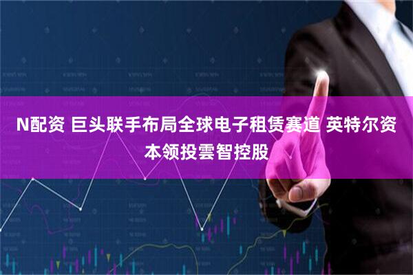 N配资 巨头联手布局全球电子租赁赛道 英特尔资本领投雲智控股