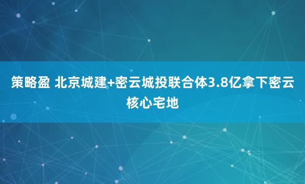 策略盈 北京城建+密云城投联合体3.8亿拿下密云核心宅地