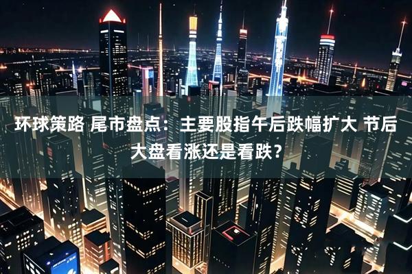 环球策路 尾市盘点：主要股指午后跌幅扩大 节后大盘看涨还是看跌？