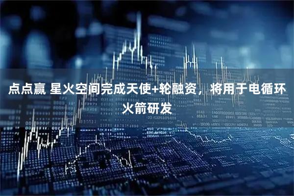 点点赢 星火空间完成天使+轮融资，将用于电循环火箭研发