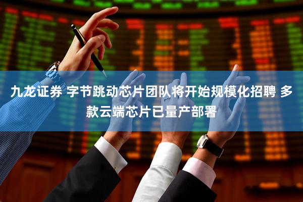 九龙证券 字节跳动芯片团队将开始规模化招聘 多款云端芯片已量产部署