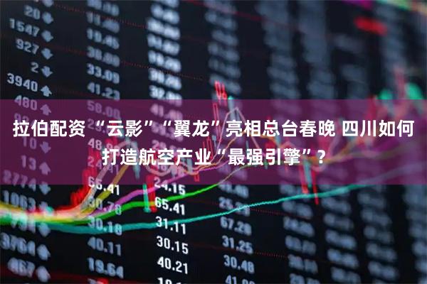 拉伯配资 “云影”“翼龙”亮相总台春晚 四川如何打造航空产业“最强引擎”？