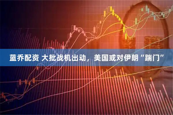 蓝乔配资 大批战机出动，美国或对伊朗“踹门”