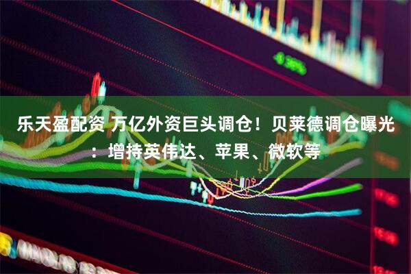 乐天盈配资 万亿外资巨头调仓！贝莱德调仓曝光：增持英伟达、苹果、微软等
