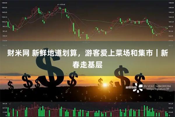 财米网 新鲜地道划算，游客爱上菜场和集市｜新春走基层