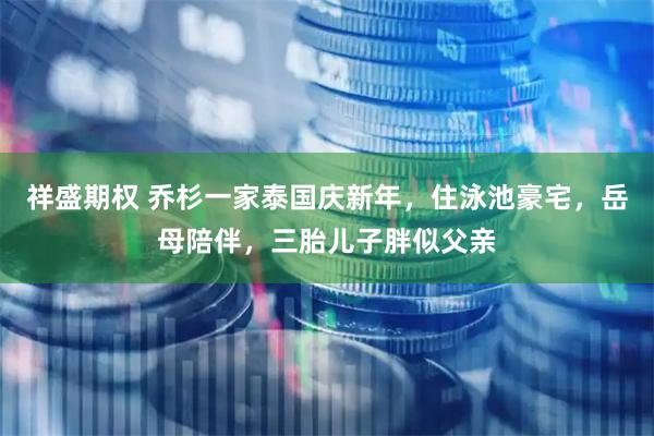 祥盛期权 乔杉一家泰国庆新年，住泳池豪宅，岳母陪伴，三胎儿子胖似父亲