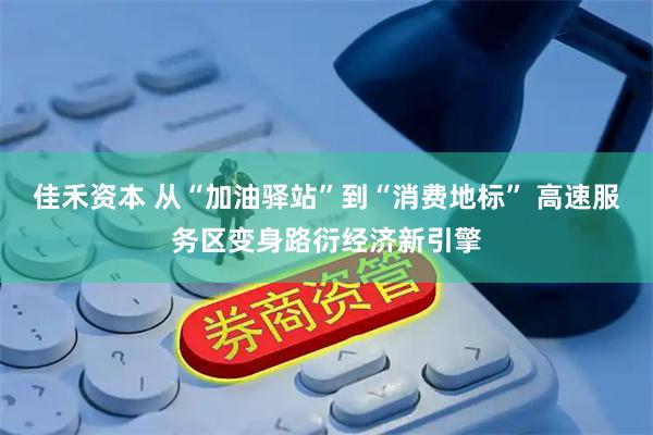 佳禾资本 从“加油驿站”到“消费地标” 高速服务区变身路衍经济新引擎