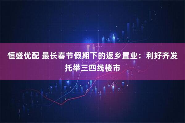 恒盛优配 最长春节假期下的返乡置业：利好齐发托举三四线楼市