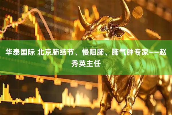华泰国际 北京肺结节、慢阻肺、肺气肿专家——赵秀英主任