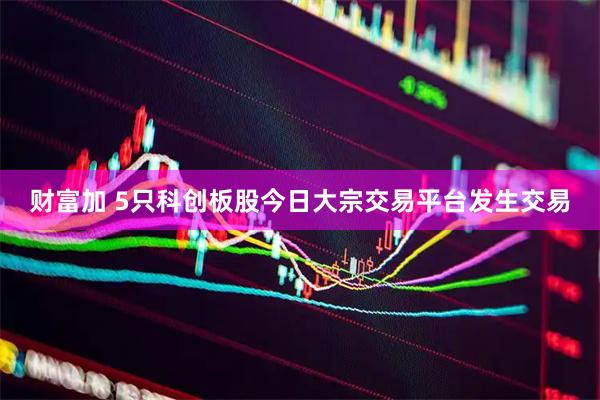 财富加 5只科创板股今日大宗交易平台发生交易