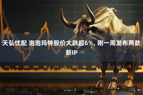 天弘忧配 泡泡玛特股价大跌超6%, 刚一周发布两款新IP