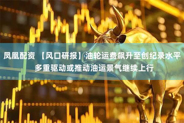 凤凰配资 【风口研报】油轮运费飙升至创纪录水平  多重驱动或推动油运景气继续上行