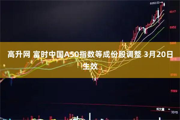高升网 富时中国A50指数等成份股调整 3月20日生效